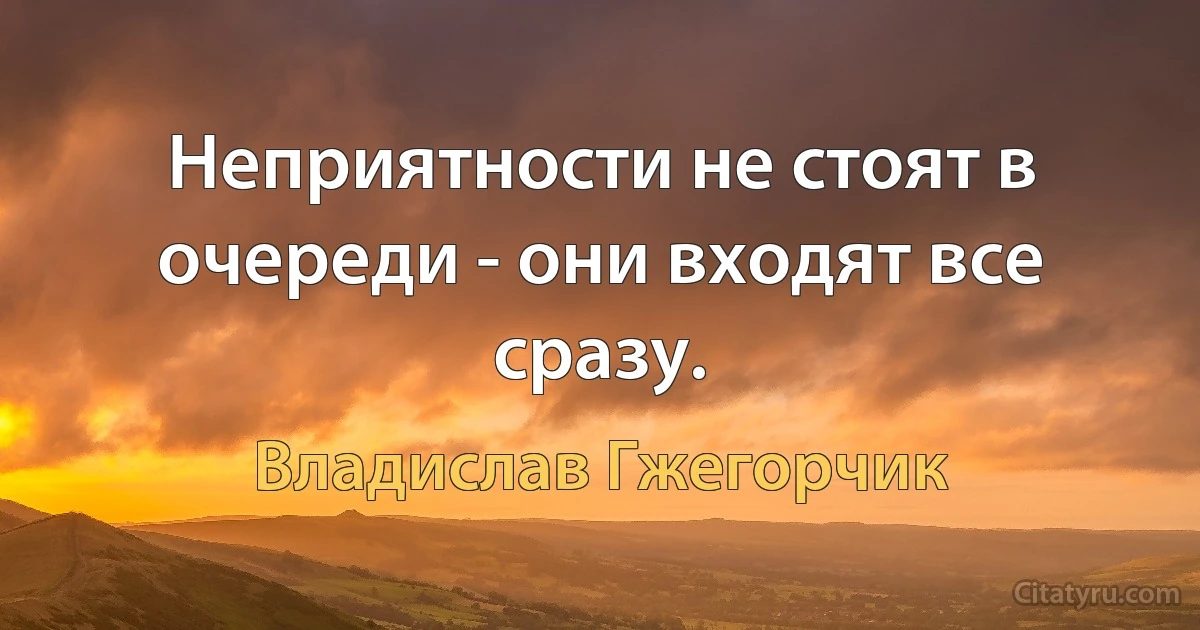 Неприятности не стоят в очереди - они входят все сразу. (Владислав Гжегорчик)