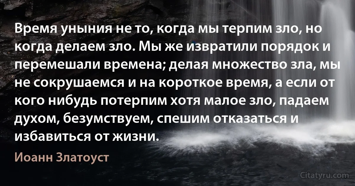 Время уныния не то, когда мы терпим зло, но когда делаем зло. Мы же извратили порядок и перемешали времена; делая множество зла, мы не сокрушаемся и на короткое время, а если от кого нибудь потерпим хотя малое зло, падаем духом, безумствуем, спешим отказаться и избавиться от жизни. (Иоанн Златоуст)