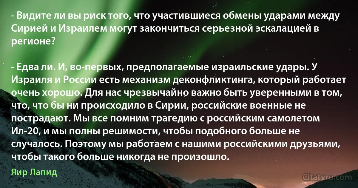 - Видите ли вы риск того, что участившиеся обмены ударами между Сирией и Израилем могут закончиться серьезной эскалацией в регионе?

- Едва ли. И, во-первых, предполагаемые израильские удары. У Израиля и России есть механизм деконфликтинга, который работает очень хорошо. Для нас чрезвычайно важно быть уверенными в том, что, что бы ни происходило в Сирии, российские военные не пострадают. Мы все помним трагедию с российским самолетом Ил-20, и мы полны решимости, чтобы подобного больше не случалось. Поэтому мы работаем с нашими российскими друзьями, чтобы такого больше никогда не произошло. (Яир Лапид)