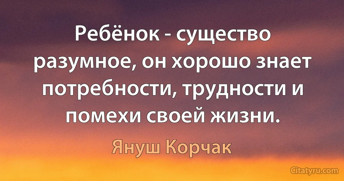 Ребёнок - существо разумное, он хорошо знает потребности, трудности и помехи своей жизни. (Януш Корчак)