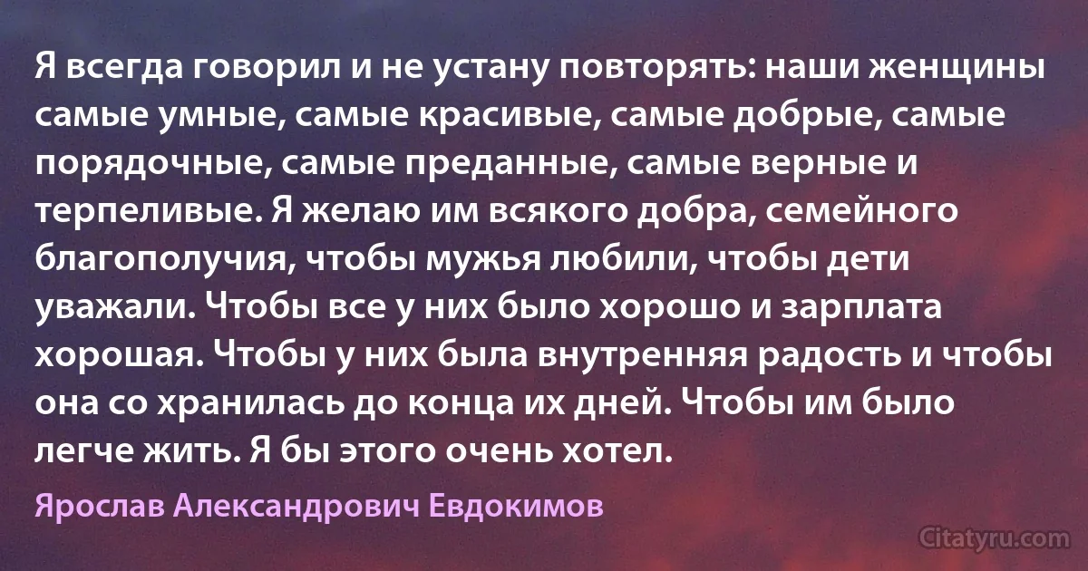 Я всегда говорил и не устану повторять: наши женщины самые умные, самые красивые, самые добрые, самые порядочные, самые преданные, самые верные и терпеливые. Я желаю им всякого добра, семейного благополучия, чтобы мужья любили, чтобы дети уважали. Чтобы все у них было хорошо и зарплата хорошая. Чтобы у них была внутренняя радость и чтобы она со хранилась до конца их дней. Чтобы им было легче жить. Я бы этого очень хотел. (Ярослав Александрович Евдокимов)