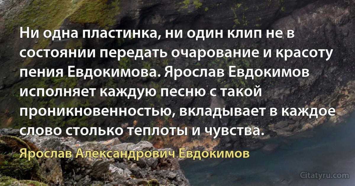 Ни одна пластинка, ни один клип не в состоянии передать очарование и красоту пения Евдокимова. Ярослав Евдокимов исполняет каждую песню с такой проникновенностью, вкладывает в каждое слово столько теплоты и чувства. (Ярослав Александрович Евдокимов)