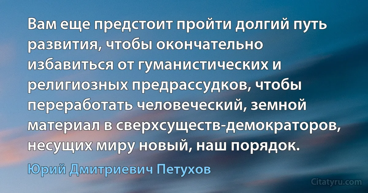 Вам еще предстоит пройти долгий путь развития, чтобы окончательно избавиться от гуманистических и религиозных предрассудков, чтобы переработать человеческий, земной материал в сверхсуществ-демократоров, несущих миру новый, наш порядок. (Юрий Дмитриевич Петухов)