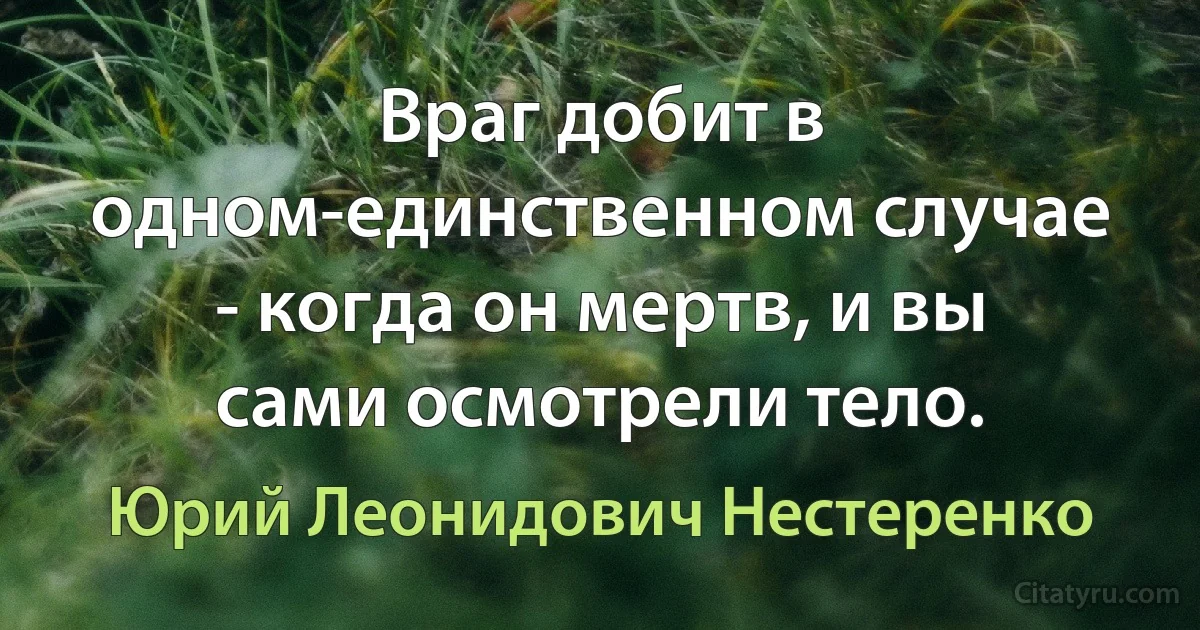 Враг добит в одном-единственном случае - когда он мертв, и вы сами осмотрели тело. (Юрий Леонидович Нестеренко)