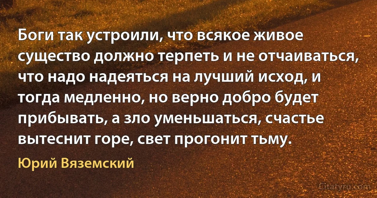 Боги так устроили, что всякое живое существо должно терпеть и не отчаиваться, что надо надеяться на лучший исход, и тогда медленно, но верно добро будет прибывать, а зло уменьшаться, счастье вытеснит горе, свет прогонит тьму. (Юрий Вяземский)