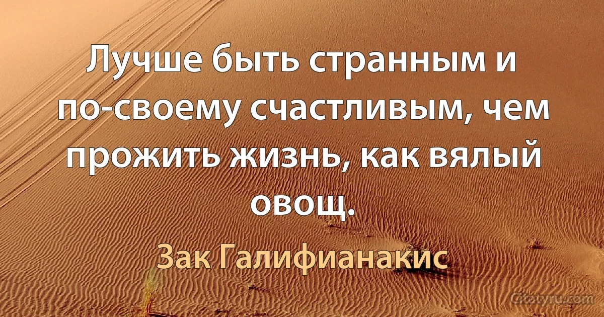 Лучше быть странным и по-своему счастливым, чем прожить жизнь, как вялый овощ. (Зак Галифианакис)