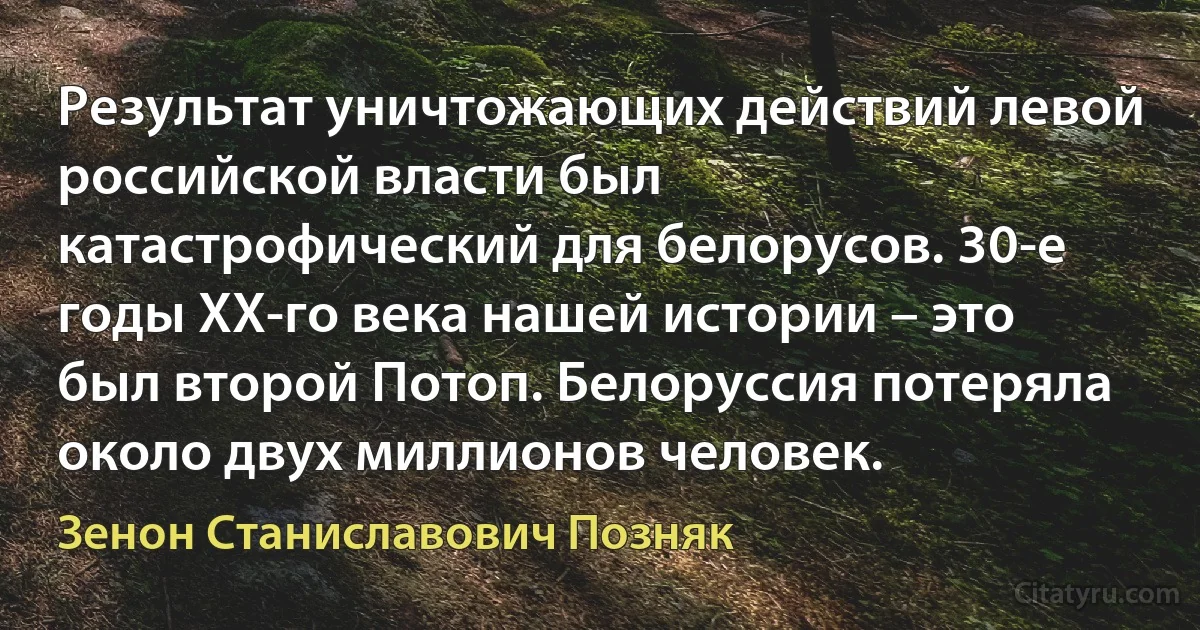 Результат уничтожающих действий левой российской власти был катастрофический для белорусов. 30-е годы ХХ-го века нашей истории – это был второй Потоп. Белоруссия потеряла около двух миллионов человек. (Зенон Станиславович Позняк)