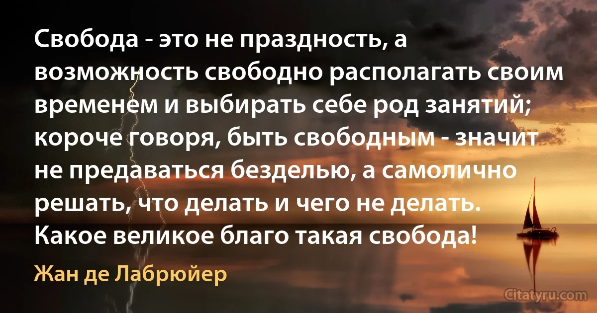 Свобода - это не праздность, а возможность свободно располагать своим временем и выбирать себе род занятий; короче говоря, быть свободным - значит не предаваться безделью, а самолично решать, что делать и чего не делать. Какое великое благо такая свобода! (Жан де Лабрюйер)