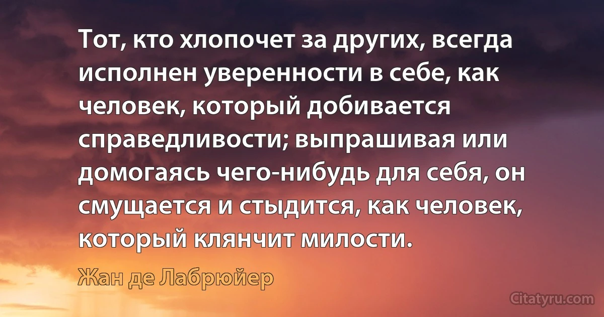 Тот, кто хлопочет за других, всегда исполнен уверенности в себе, как человек, который добивается справедливости; выпрашивая или домогаясь чего-нибудь для себя, он смущается и стыдится, как человек, который клянчит милости. (Жан де Лабрюйер)