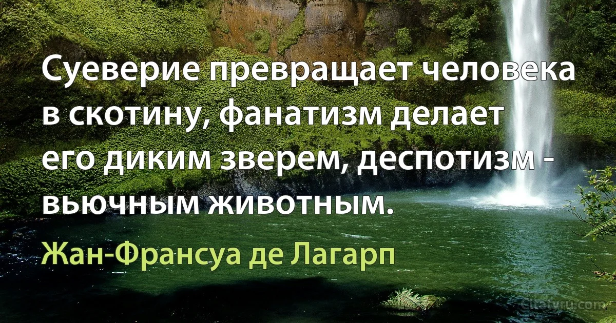 Суеверие превращает человека в скотину, фанатизм делает его диким зверем, деспотизм - вьючным животным. (Жан-Франсуа де Лагарп)