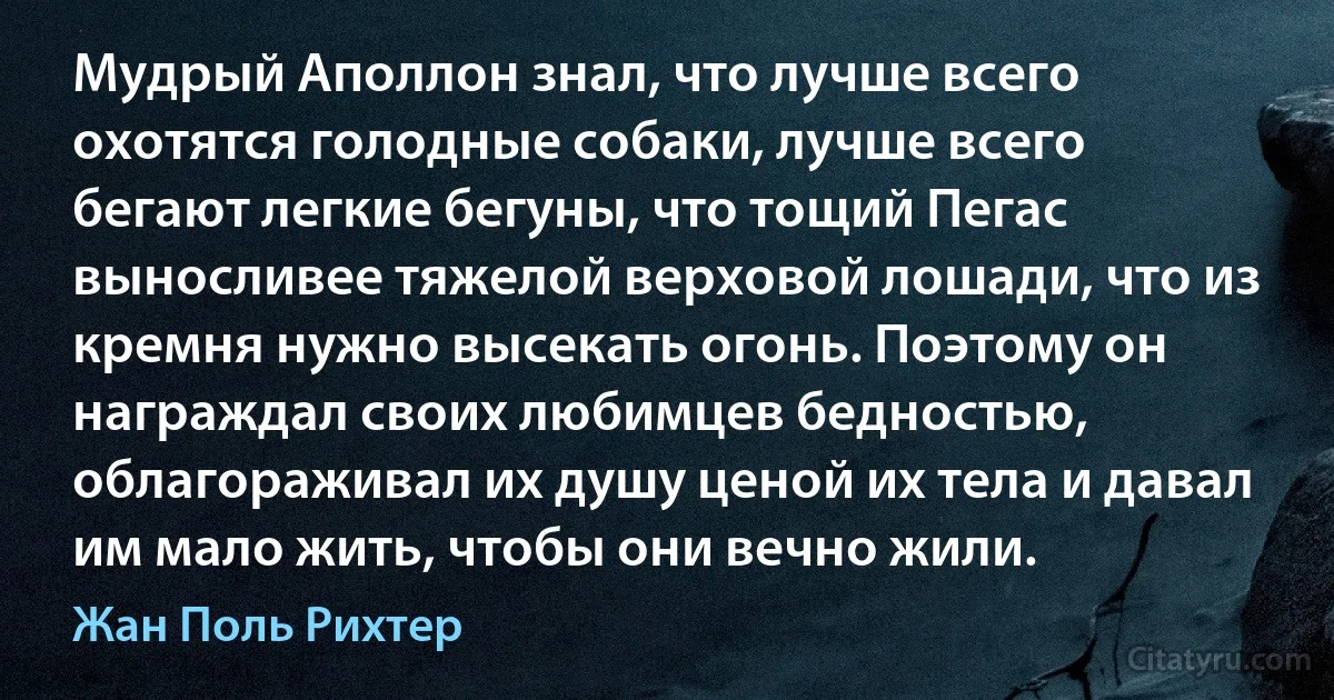 Мудрый Аполлон знал, что лучше всего охотятся голодные собаки, лучше всего бегают легкие бегуны, что тощий Пегас выносливее тяжелой верховой лошади, что из кремня нужно высекать огонь. Поэтому он награждал своих любимцев бедностью, облагораживал их душу ценой их тела и давал им мало жить, чтобы они вечно жили. (Жан Поль Рихтер)