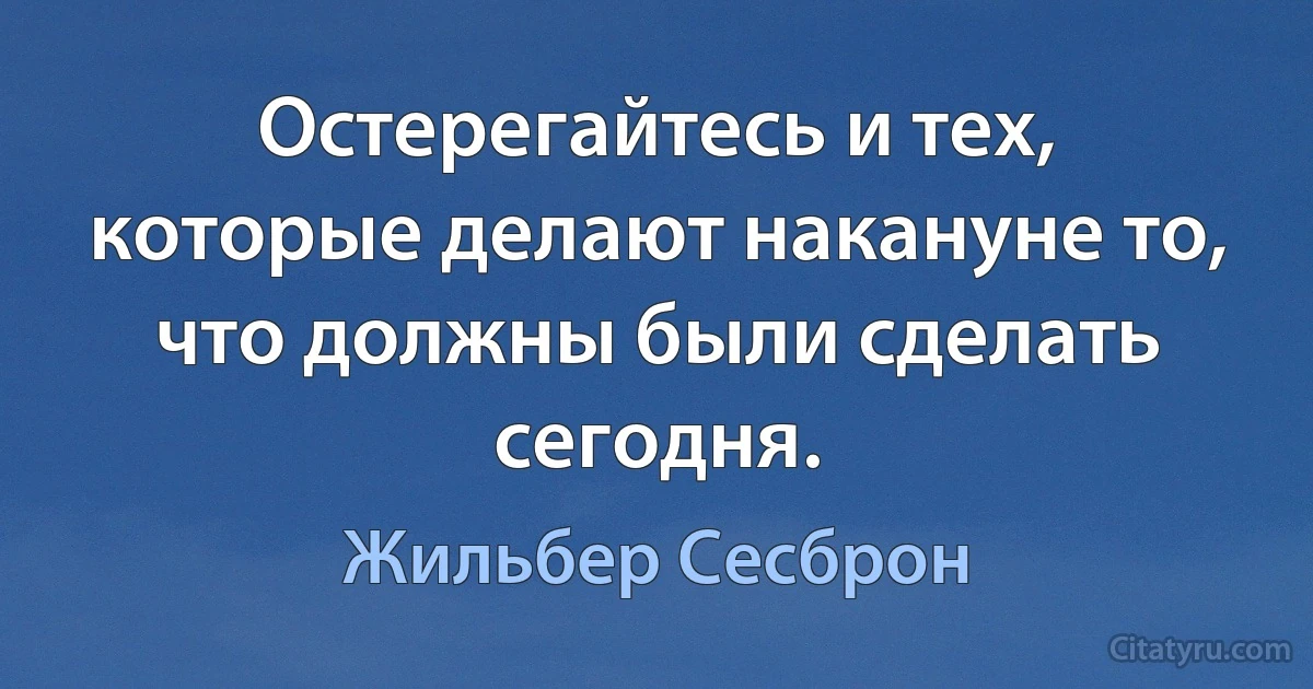 Остерегайтесь и тех, которые делают накануне то, что должны были сделать сегодня. (Жильбер Сесброн)