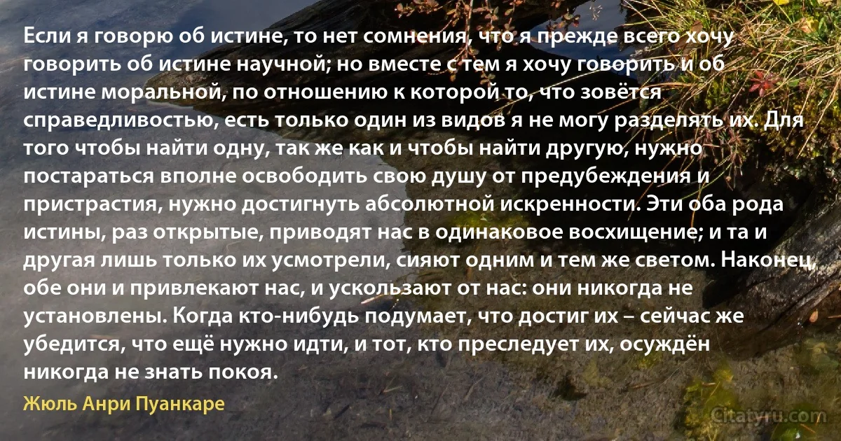 Если я говорю об истине, то нет сомнения, что я прежде всего хочу говорить об истине научной; но вместе с тем я хочу говорить и об истине моральной, по отношению к которой то, что зовётся справедливостью, есть только один из видов я не могу разделять их. Для того чтобы найти одну, так же как и чтобы найти другую, нужно постараться вполне освободить свою душу от предубеждения и пристрастия, нужно достигнуть абсолютной искренности. Эти оба рода истины, раз открытые, приводят нас в одинаковое восхищение; и та и другая лишь только их усмотрели, сияют одним и тем же светом. Наконец, обе они и привлекают нас, и ускользают от нас: они никогда не установлены. Когда кто-нибудь подумает, что достиг их – сейчас же убедится, что ещё нужно идти, и тот, кто преследует их, осуждён никогда не знать покоя. (Жюль Анри Пуанкаре)