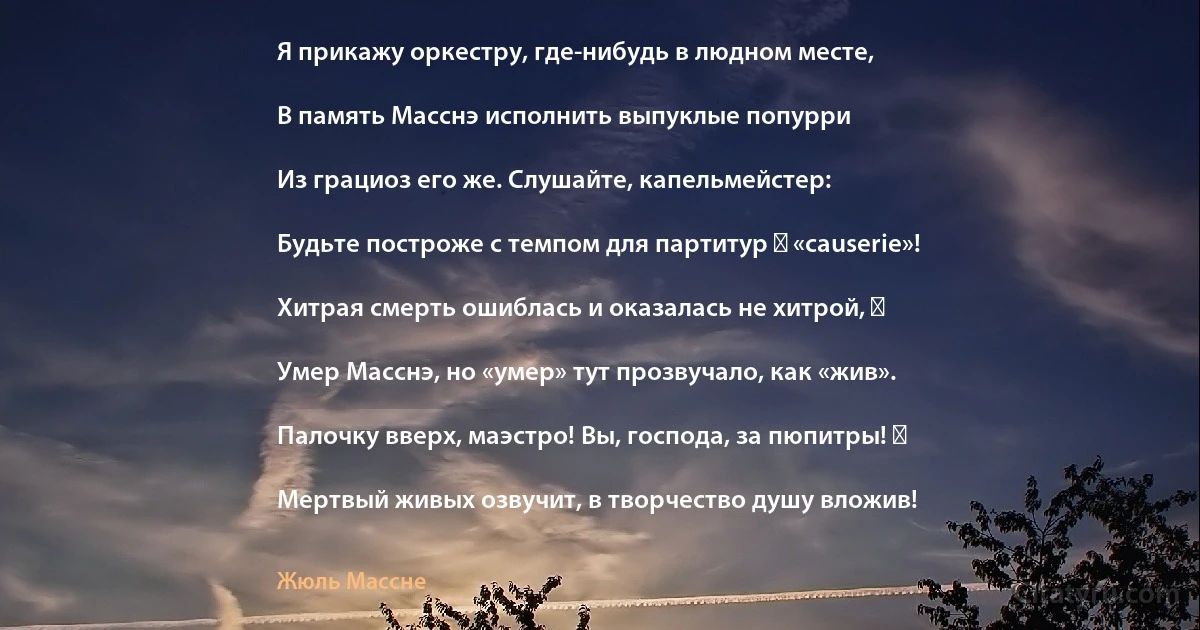 Я прикажу оркестру, где-нибудь в людном месте,

В память Масснэ исполнить выпуклые попурри

Из грациоз его же. Слушайте, капельмейстер:

Будьте построже с темпом для партитур ― «causerie»!

Хитрая смерть ошиблась и оказалась не хитрой, ―

Умер Масснэ, но «умер» тут прозвучало, как «жив».

Палочку вверх, маэстро! Вы, господа, за пюпитры! ―

Мертвый живых озвучит, в творчество душу вложив! (Жюль Массне)