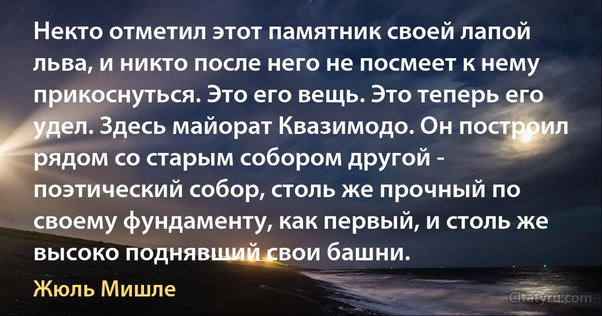 Некто отметил этот памятник своей лапой льва, и никто после него не посмеет к нему прикоснуться. Это его вещь. Это теперь его удел. Здесь майорат Квазимодо. Он построил рядом со старым собором другой - поэтический собор, столь же прочный по своему фундаменту, как первый, и столь же высоко поднявший свои башни. (Жюль Мишле)