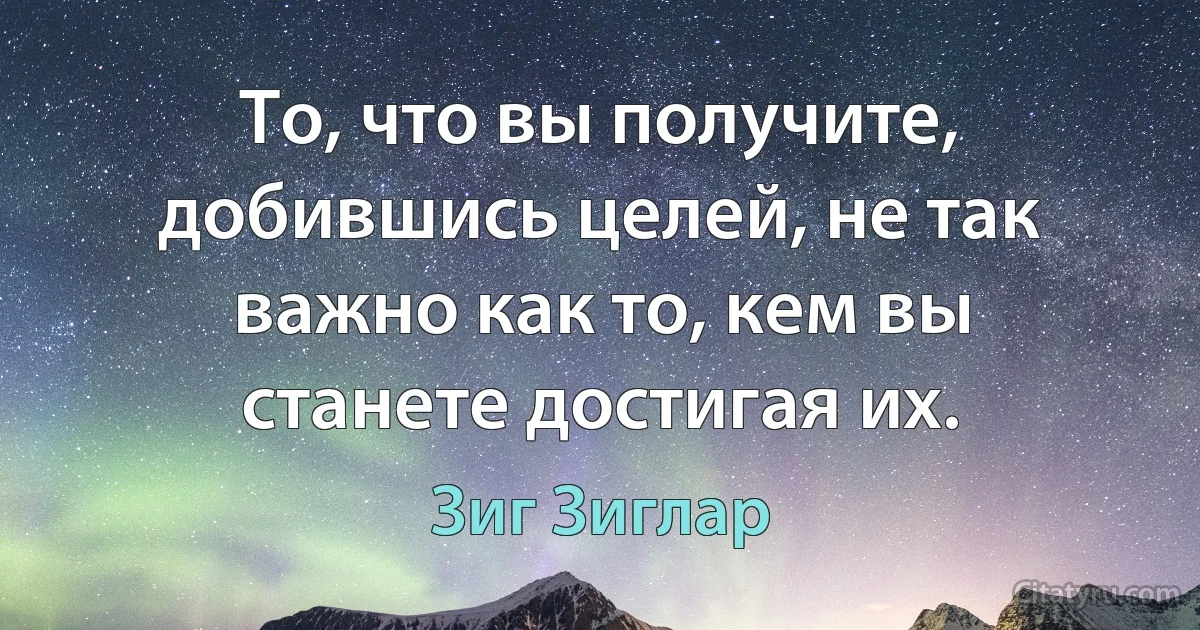 То, что вы получите, добившись целей, не так важно как то, кем вы станете достигая их. (Зиг Зиглар)