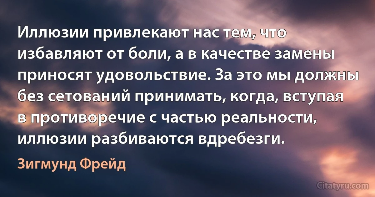 Иллюзии привлекают нас тем, что избавляют от боли, а в качестве замены приносят удовольствие. За это мы должны без сетований принимать, когда, вступая в противоречие с частью реальности, иллюзии разбиваются вдребезги. (Зигмунд Фрейд)