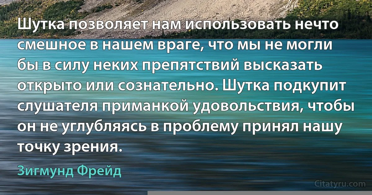 Шутка позволяет нам использовать нечто смешное в нашем враге, что мы не могли бы в силу неких препятствий высказать открыто или сознательно. Шутка подкупит слушателя приманкой удовольствия, чтобы он не углубляясь в проблему принял нашу точку зрения. (Зигмунд Фрейд)