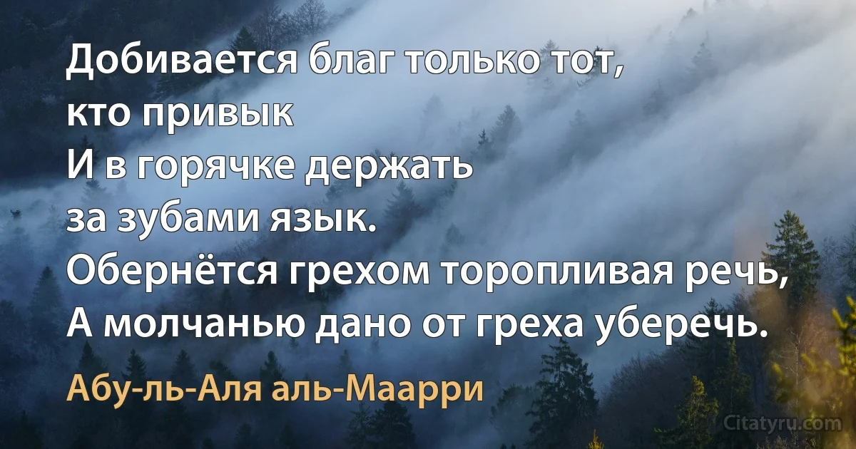 Добивается благ только тот,
кто привык
И в горячке держать
за зубами язык.
Обернётся грехом торопливая речь,
А молчанью дано от греха уберечь. (Абу-ль-Аля аль-Маарри)