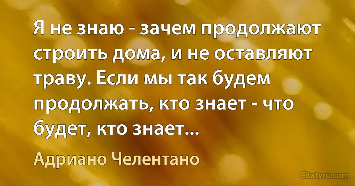 Я не знаю - зачем продолжают строить дома, и не оставляют траву. Если мы так будем продолжать, кто знает - что будет, кто знает... (Адриано Челентано)