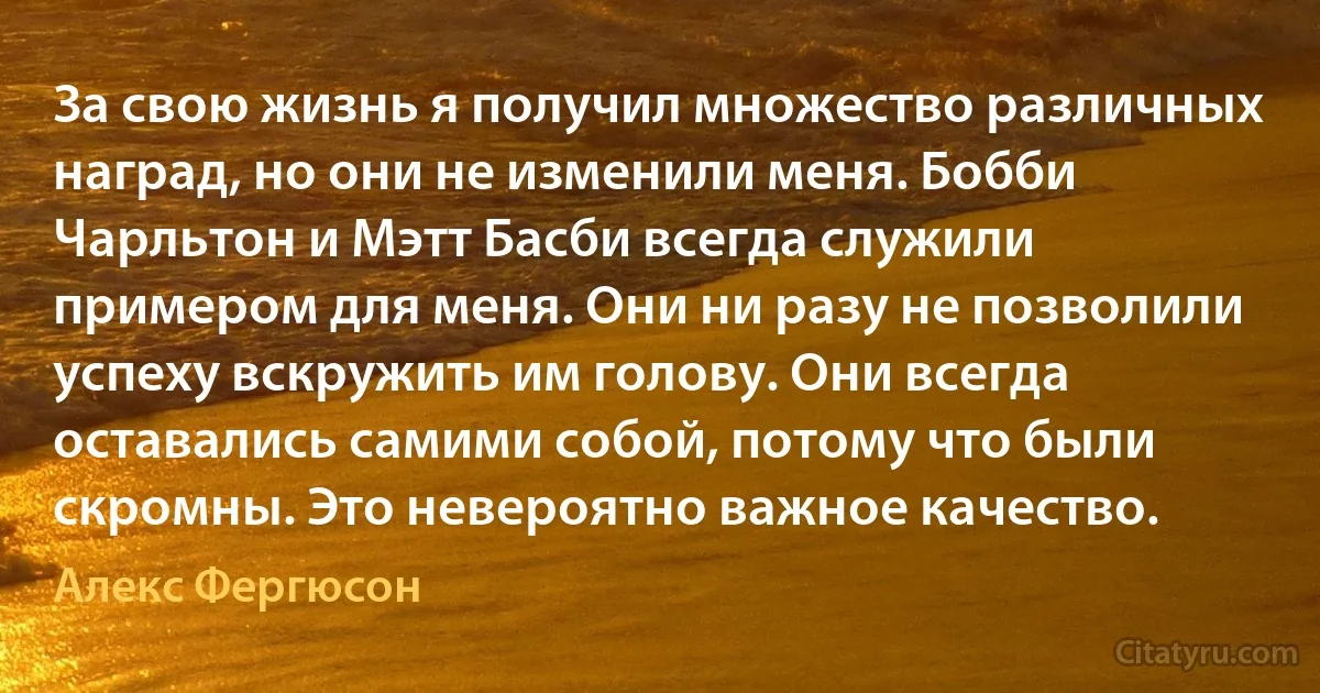 За свою жизнь я получил множество различных наград, но они не изменили меня. Бобби Чарльтон и Мэтт Басби всегда служили примером для меня. Они ни разу не позволили успеху вскружить им голову. Они всегда оставались самими собой, потому что были скромны. Это невероятно важное качество. (Алекс Фергюсон)