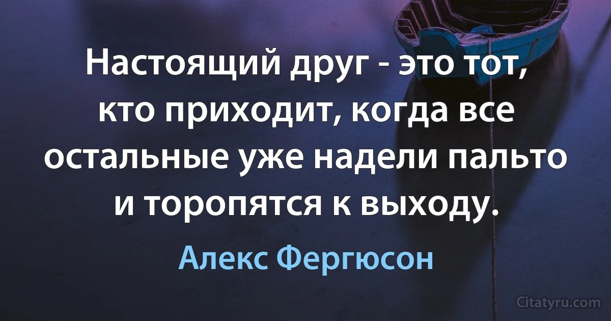 Настоящий друг - это тот, кто приходит, когда все остальные уже надели пальто и торопятся к выходу. (Алекс Фергюсон)