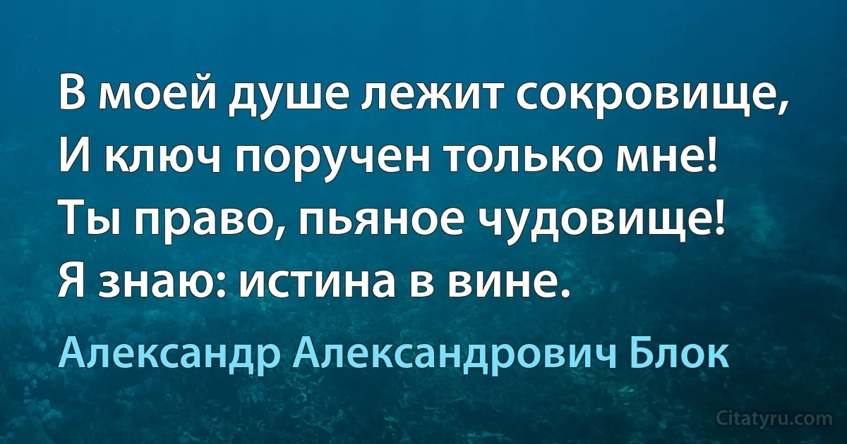 В моей душе лежит сокровище,
И ключ поручен только мне!
Ты право, пьяное чудовище!
Я знаю: истина в вине. (Александр Александрович Блок)