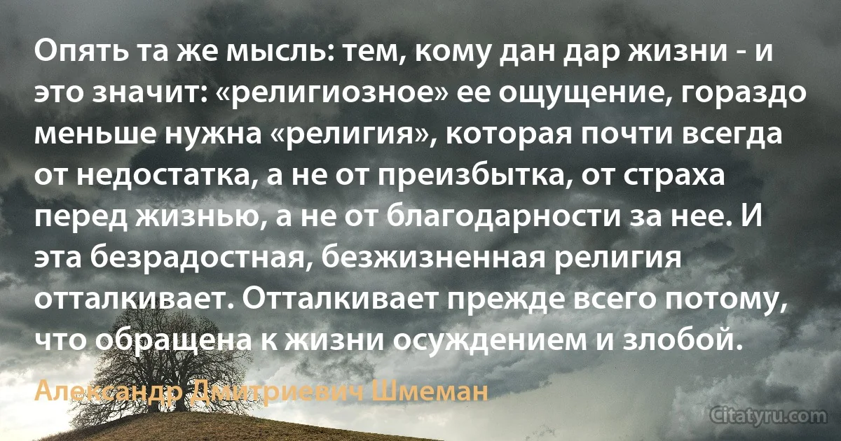 Опять та же мысль: тем, кому дан дар жизни - и это значит: «религиозное» ее ощущение, гораздо меньше нужна «религия», которая почти всегда от недостатка, а не от преизбытка, от страха перед жизнью, а не от благодарности за нее. И эта безрадостная, безжизненная религия отталкивает. Отталкивает прежде всего потому, что обращена к жизни осуждением и злобой. (Александр Дмитриевич Шмеман)