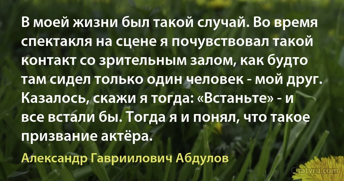 В моей жизни был такой случай. Во время спектакля на сцене я почувствовал такой контакт со зрительным залом, как будто там сидел только один человек - мой друг. Казалось, скажи я тогда: «Встаньте» - и все встали бы. Тогда я и понял, что такое призвание актёра. (Александр Гавриилович Абдулов)