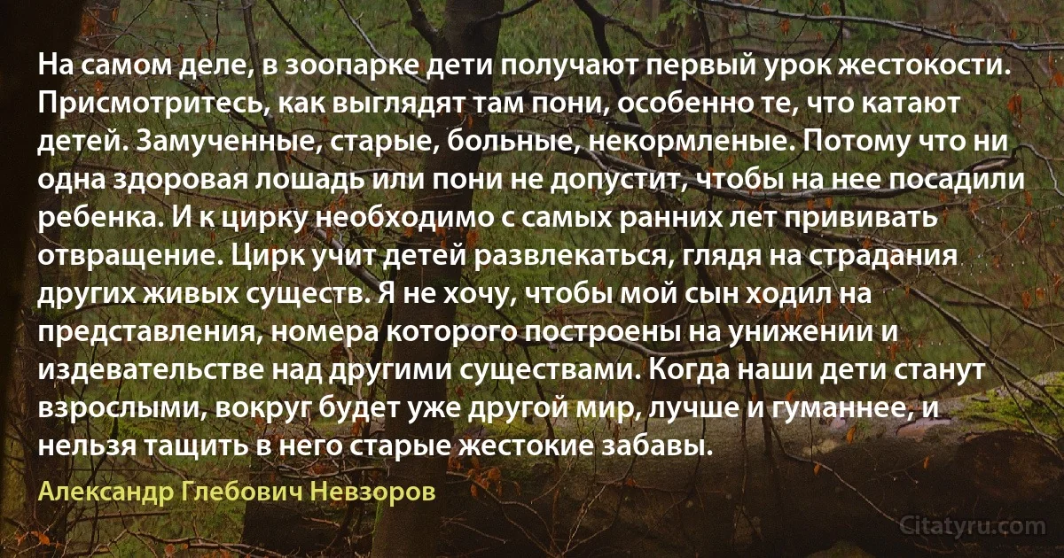 На самом деле, в зоопарке дети получают первый урок жестокости. Присмотритесь, как выглядят там пони, особенно те, что катают детей. Замученные, старые, больные, некормленые. Потому что ни одна здоровая лошадь или пони не допустит, чтобы на нее посадили ребенка. И к цирку необходимо с самых ранних лет прививать отвращение. Цирк учит детей развлекаться, глядя на страдания других живых существ. Я не хочу, чтобы мой сын ходил на представления, номера которого построены на унижении и издевательстве над другими существами. Когда наши дети станут взрослыми, вокруг будет уже другой мир, лучше и гуманнее, и нельзя тащить в него старые жестокие забавы. (Александр Глебович Невзоров)