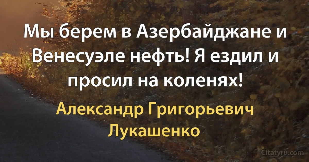 Мы берем в Азербайджане и Венесуэле нефть! Я ездил и просил на коленях! (Александр Григорьевич Лукашенко)