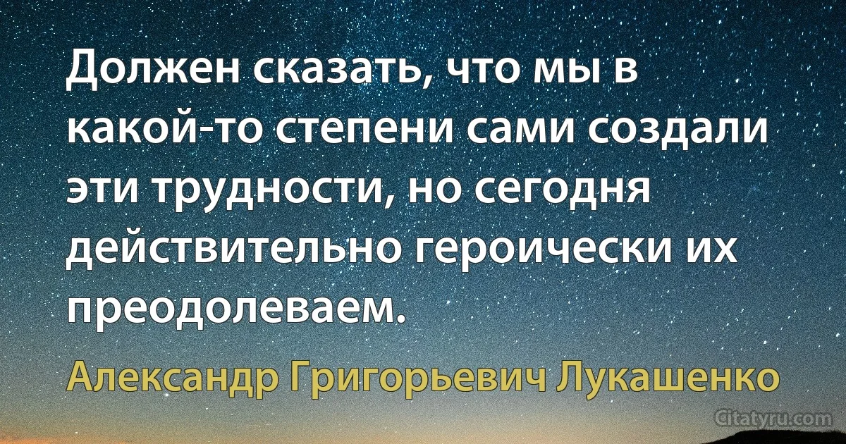 Должен сказать, что мы в какой-то степени сами создали эти трудности, но сегодня действительно героически их преодолеваем. (Александр Григорьевич Лукашенко)