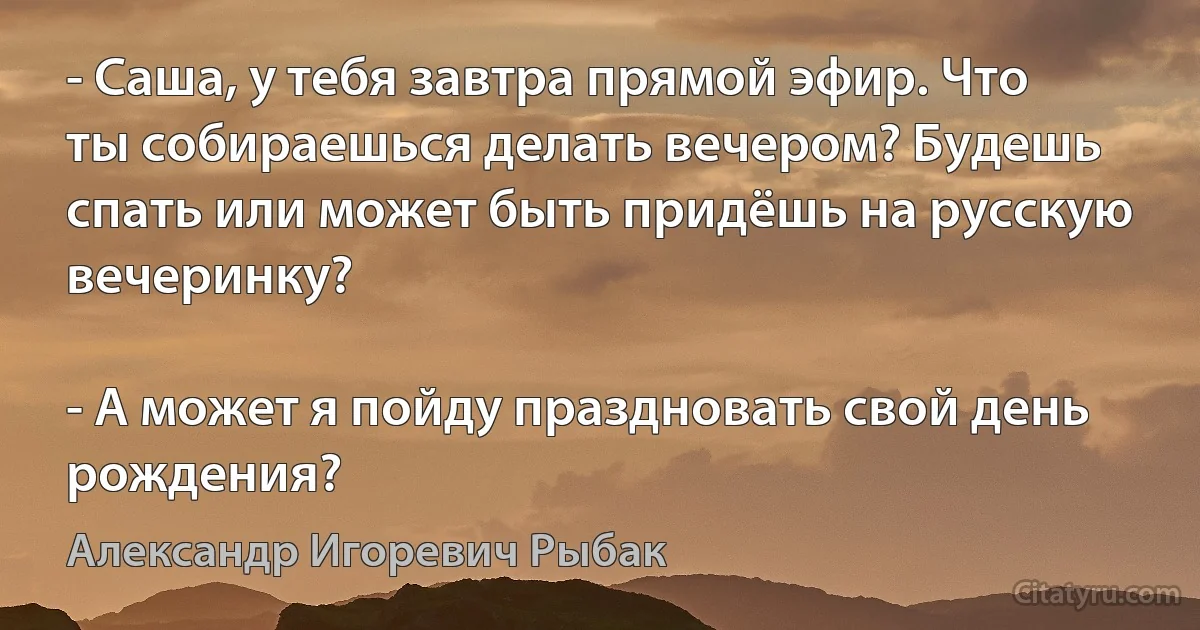 - Саша, у тебя завтра прямой эфир. Что ты собираешься делать вечером? Будешь спать или может быть придёшь на русскую вечеринку?

- А может я пойду праздновать свой день рождения? (Александр Игоревич Рыбак)