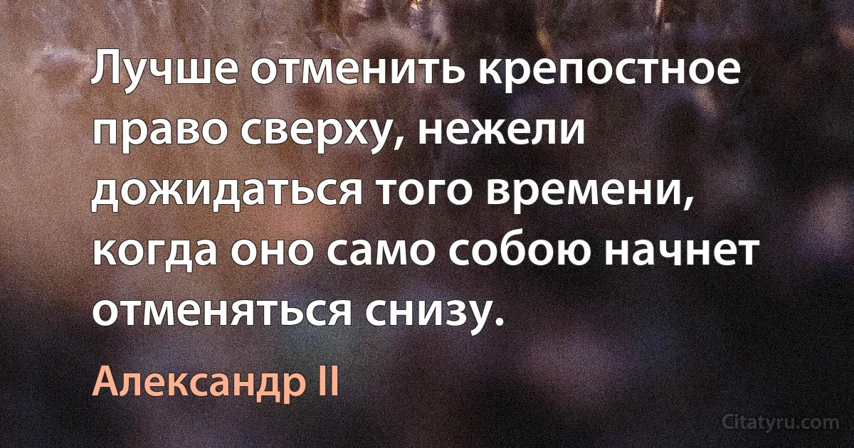 Лучше отменить крепостное право сверху, нежели дожидаться того времени, когда оно само собою начнет отменяться снизу. (Александр II)