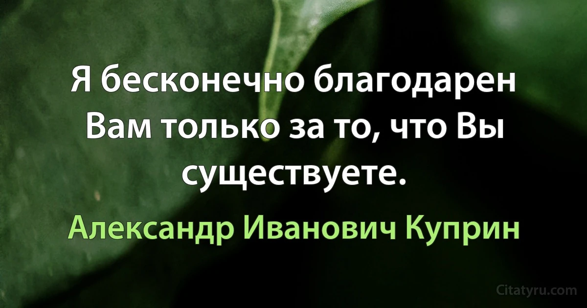 Я бесконечно благодарен Вам только за то, что Вы существуете. (Александр Иванович Куприн)