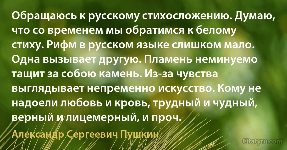 Обращаюсь к русскому стихосложению. Думаю, что со временем мы обратимся к белому стиху. Рифм в русском языке слишком мало. Одна вызывает другую. Пламень неминуемо тащит за собою камень. Из-за чувства выглядывает непременно искусство. Кому не надоели любовь и кровь, трудный и чудный, верный и лицемерный, и проч. (Александр Сергеевич Пушкин)