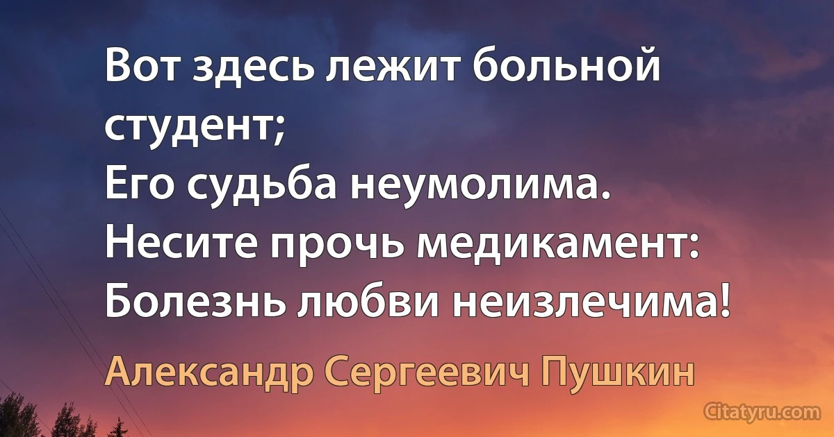 Вот здесь лежит больной студент;
Его судьба неумолима.
Несите прочь медикамент:
Болезнь любви неизлечима! (Александр Сергеевич Пушкин)