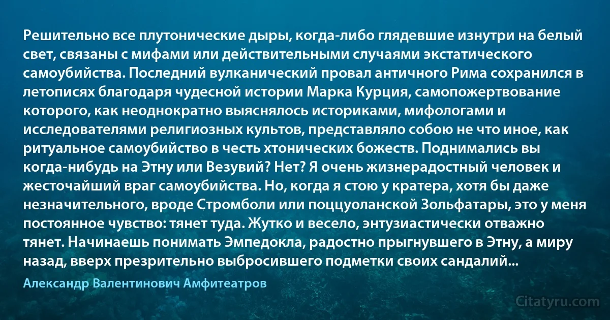 Решительно все плутонические дыры, когда-либо глядевшие изнутри на белый свет, связаны с мифами или действительными случаями экстатического самоубийства. Последний вулканический провал античного Рима сохранился в летописях благодаря чудесной истории Марка Курция, самопожертвование которого, как неоднократно выяснялось историками, мифологами и исследователями религиозных культов, представляло собою не что иное, как ритуальное самоубийство в честь хтонических божеств. Поднимались вы когда-нибудь на Этну или Везувий? Нет? Я очень жизнерадостный человек и жесточайший враг самоубийства. Но, когда я стою у кратера, хотя бы даже незначительного, вроде Стромболи или поццуоланской Зольфатары, это у меня постоянное чувство: тянет туда. Жутко и весело, энтузиастически отважно тянет. Начинаешь понимать Эмпедокла, радостно прыгнувшего в Этну, а миру назад, вверх презрительно выбросившего подметки своих сандалий... (Александр Валентинович Амфитеатров)