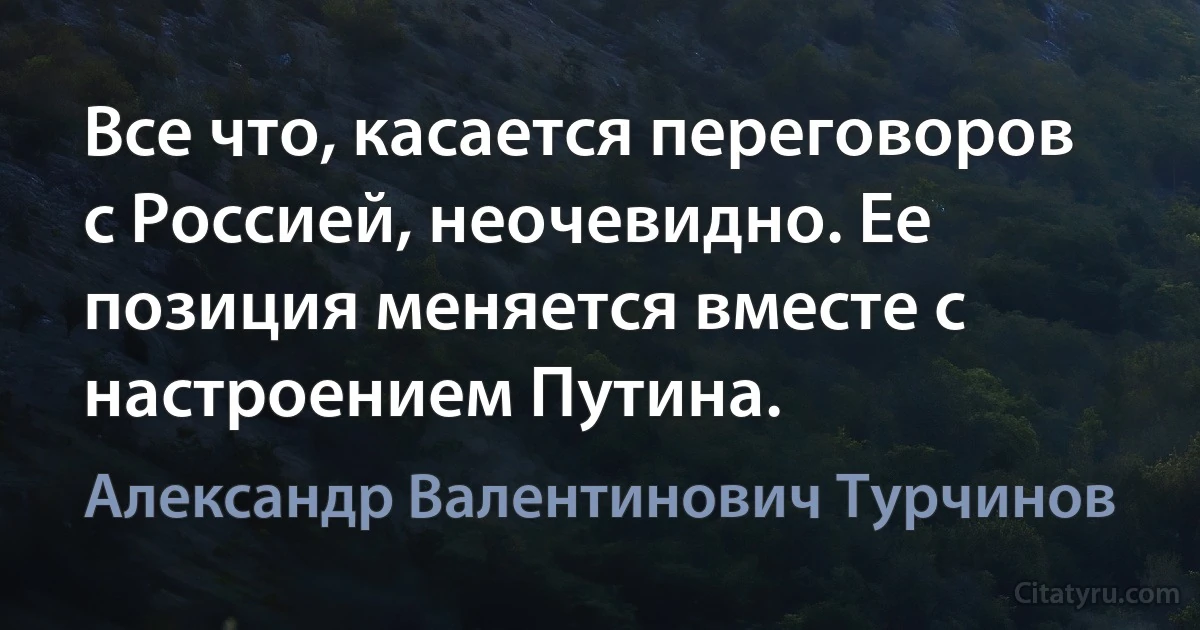 Все что, касается переговоров с Россией, неочевидно. Ее позиция меняется вместе с настроением Путина. (Александр Валентинович Турчинов)