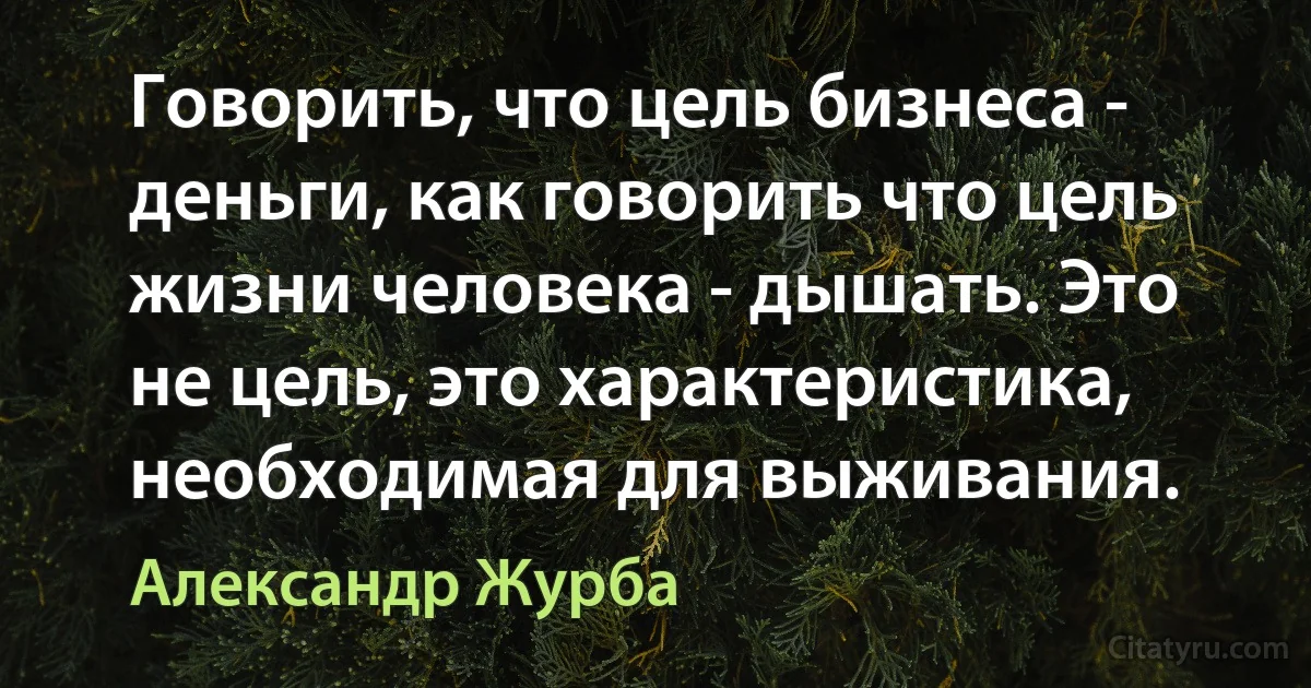 Говорить, что цель бизнеса - деньги, как говорить что цель жизни человека - дышать. Это не цель, это характеристика, необходимая для выживания. (Александр Журба)