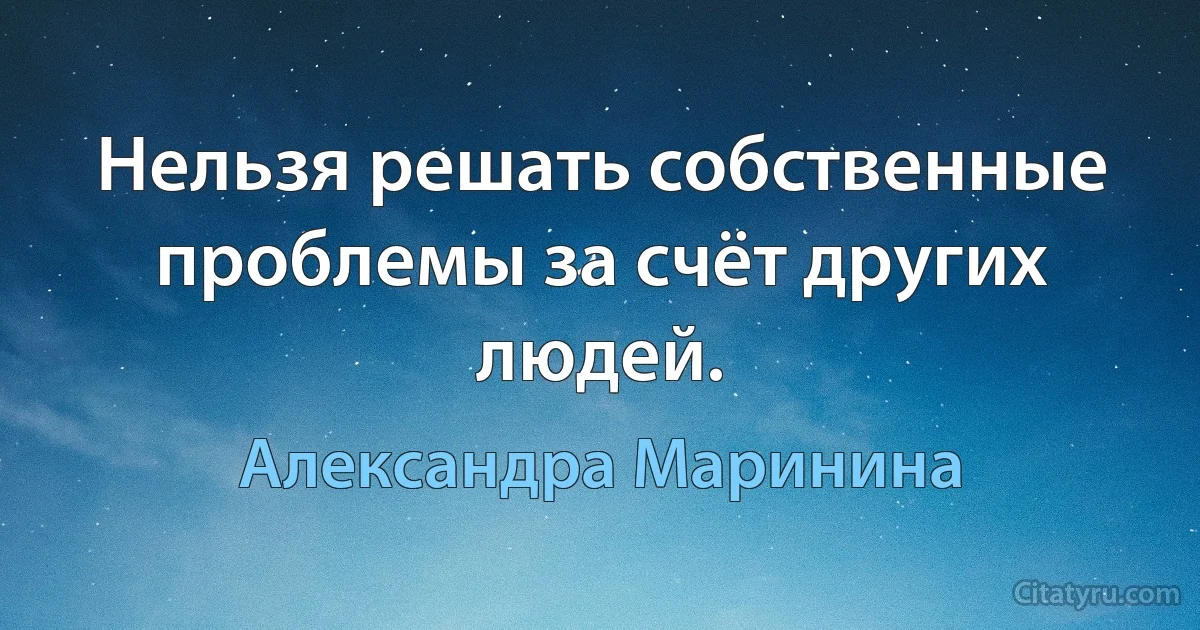 Нельзя решать собственные проблемы за счёт других людей. (Александра Маринина)