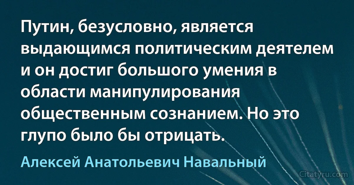 Путин, безусловно, является выдающимся политическим деятелем и он достиг большого умения в области манипулирования общественным сознанием. Но это глупо было бы отрицать. (Алексей Анатольевич Навальный)