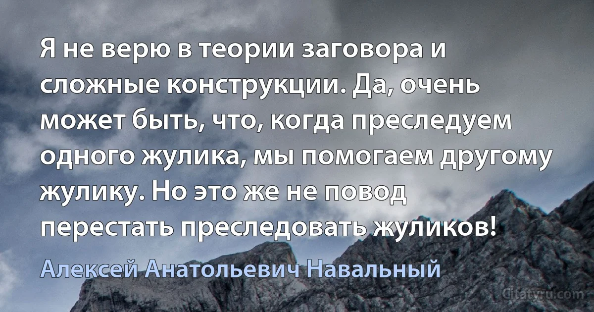 Я не верю в теории заговора и сложные конструкции. Да, очень может быть, что, когда преследуем одного жулика, мы помогаем другому жулику. Но это же не повод перестать преследовать жуликов! (Алексей Анатольевич Навальный)