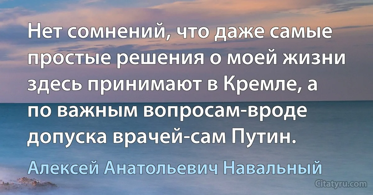 Нет сомнений, что даже самые простые решения о моей жизни здесь принимают в Кремле, а по важным вопросам-вроде допуска врачей-сам Путин. (Алексей Анатольевич Навальный)