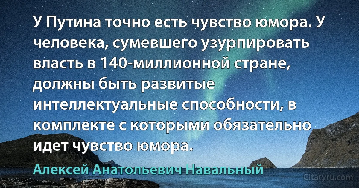 У Путина точно есть чувство юмора. У человека, сумевшего узурпировать власть в 140-миллионной стране, должны быть развитые интеллектуальные способности, в комплекте с которыми обязательно идет чувство юмора. (Алексей Анатольевич Навальный)