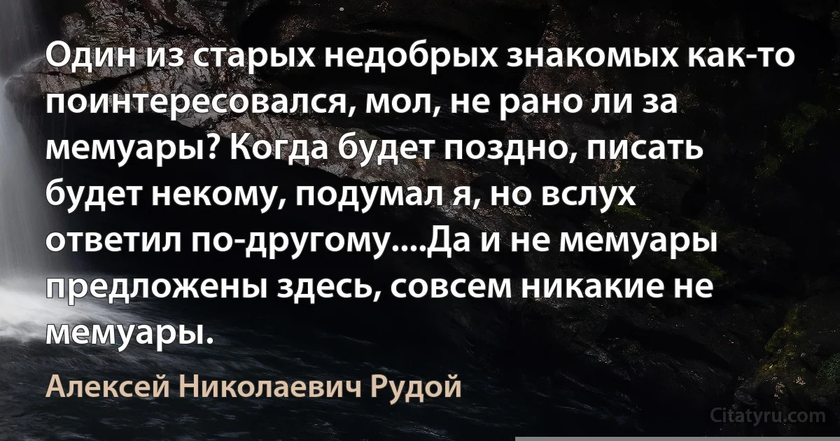 Один из старых недобрых знакомых как-то поинтересовался, мол, не рано ли за мемуары? Когда будет поздно, писать будет некому, подумал я, но вслух ответил по-другому....Да и не мемуары предложены здесь, совсем никакие не мемуары. (Алексей Николаевич Рудой)