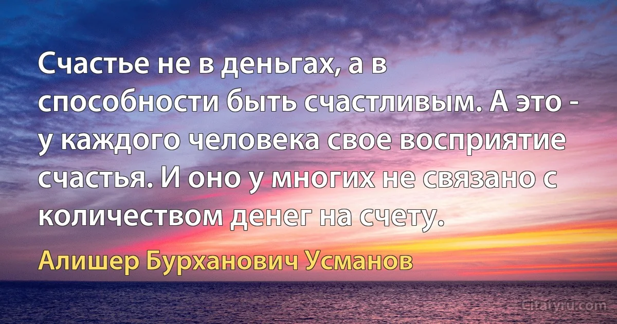 Счастье не в деньгах, а в способности быть счастливым. А это - у каждого человека свое восприятие счастья. И оно у многих не связано с количеством денег на счету. (Алишер Бурханович Усманов)