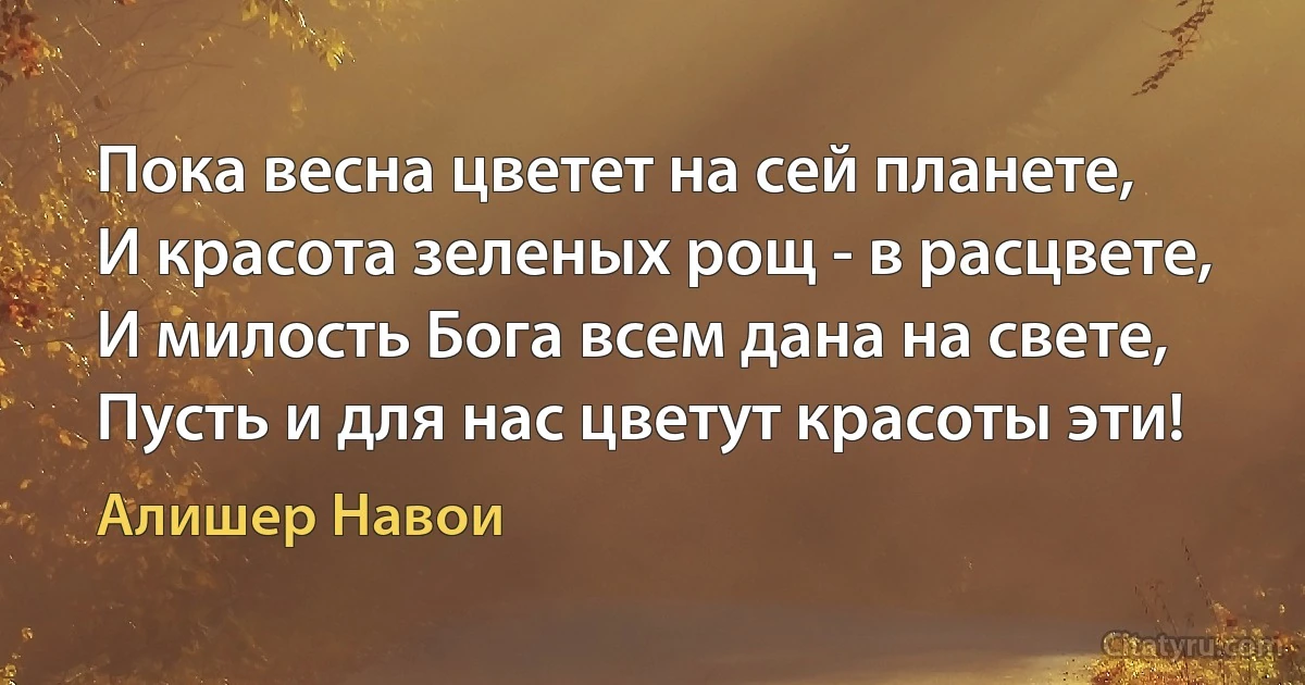 Пока весна цветет на сей планете,
И красота зеленых рощ - в расцвете,
И милость Бога всем дана на свете,
Пусть и для нас цветут красоты эти! (Алишер Навои)