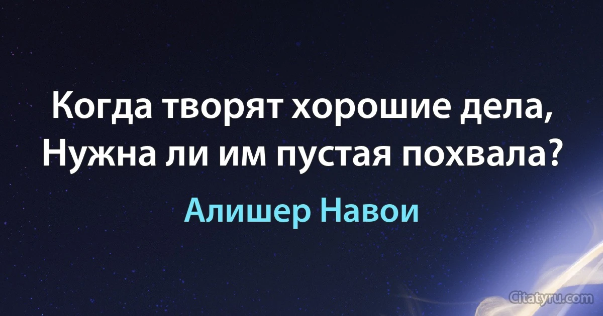 Когда творят хорошие дела,
Нужна ли им пустая похвала? (Алишер Навои)