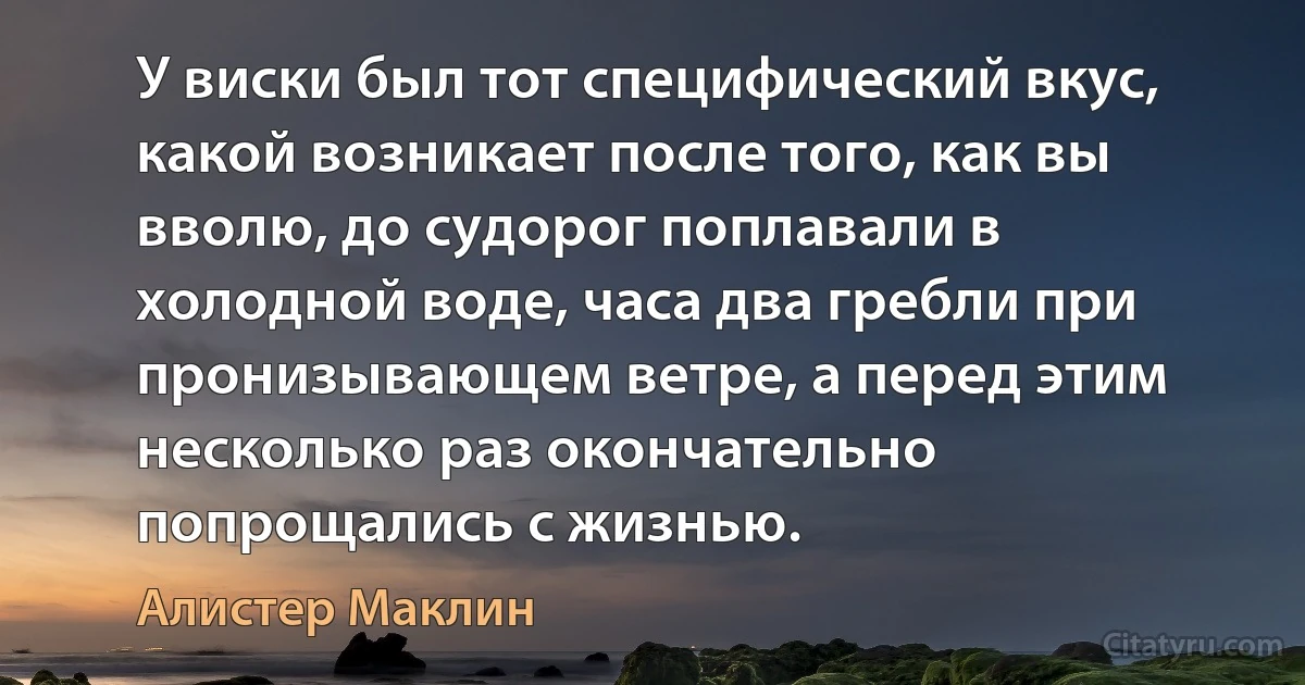 У виски был тот специфический вкус, какой возникает после того, как вы вволю, до судорог поплавали в холодной воде, часа два гребли при пронизывающем ветре, а перед этим несколько раз окончательно попрощались с жизнью. (Алистер Маклин)